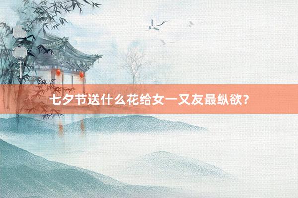 七夕节送什么花给女一又友最纵欲？